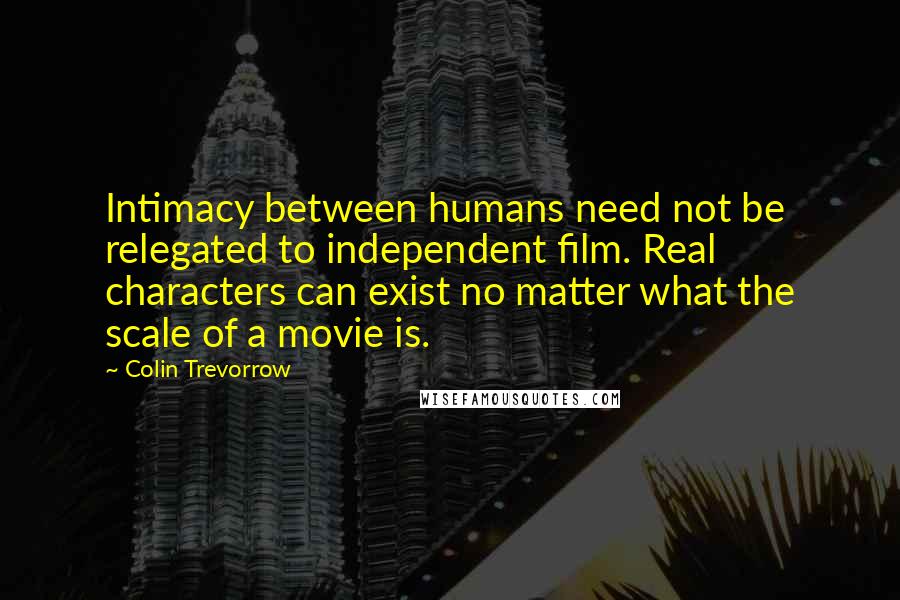 Colin Trevorrow Quotes: Intimacy between humans need not be relegated to independent film. Real characters can exist no matter what the scale of a movie is.