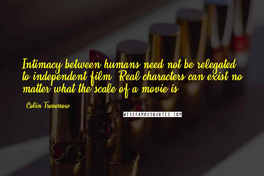 Colin Trevorrow Quotes: Intimacy between humans need not be relegated to independent film. Real characters can exist no matter what the scale of a movie is.