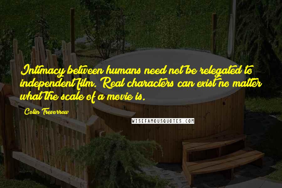 Colin Trevorrow Quotes: Intimacy between humans need not be relegated to independent film. Real characters can exist no matter what the scale of a movie is.