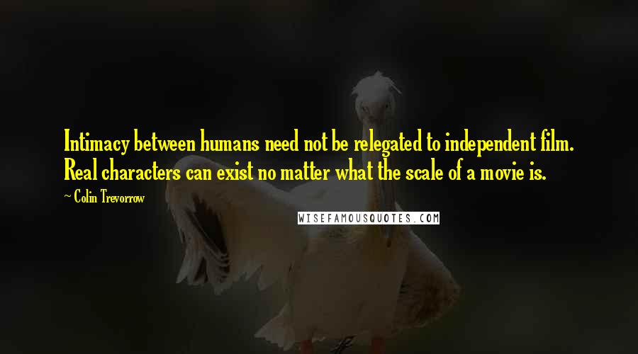 Colin Trevorrow Quotes: Intimacy between humans need not be relegated to independent film. Real characters can exist no matter what the scale of a movie is.