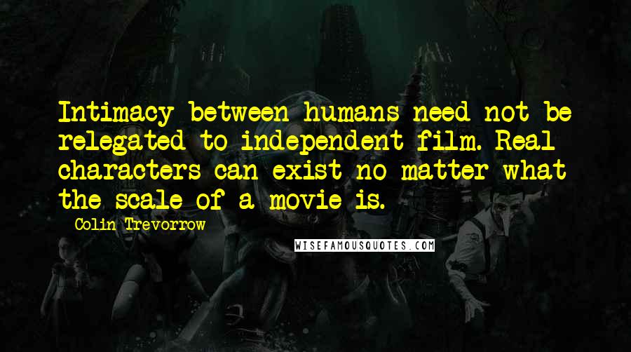 Colin Trevorrow Quotes: Intimacy between humans need not be relegated to independent film. Real characters can exist no matter what the scale of a movie is.