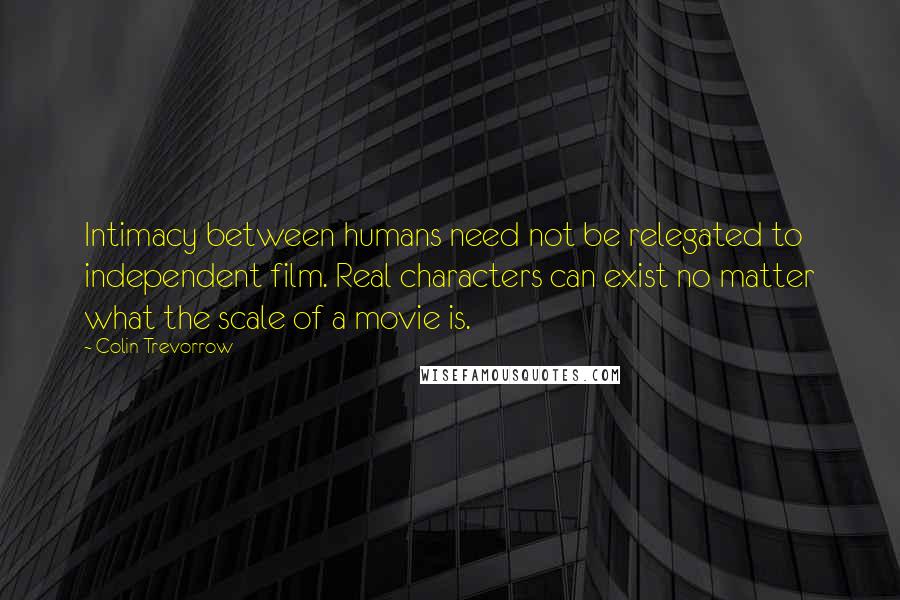 Colin Trevorrow Quotes: Intimacy between humans need not be relegated to independent film. Real characters can exist no matter what the scale of a movie is.