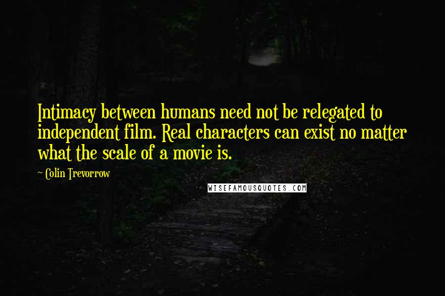 Colin Trevorrow Quotes: Intimacy between humans need not be relegated to independent film. Real characters can exist no matter what the scale of a movie is.