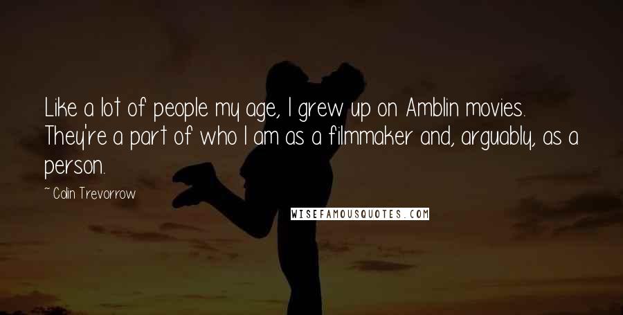 Colin Trevorrow Quotes: Like a lot of people my age, I grew up on Amblin movies. They're a part of who I am as a filmmaker and, arguably, as a person.