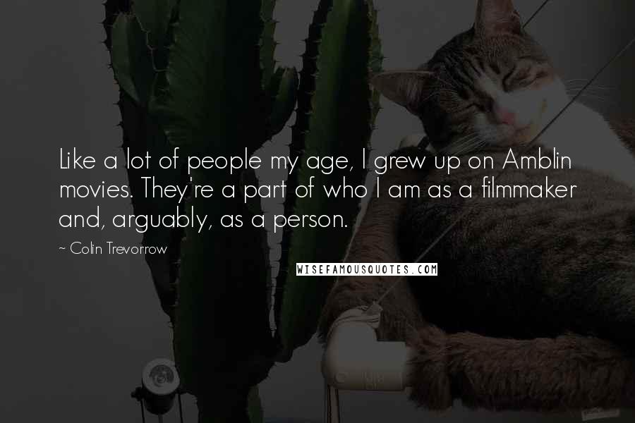 Colin Trevorrow Quotes: Like a lot of people my age, I grew up on Amblin movies. They're a part of who I am as a filmmaker and, arguably, as a person.