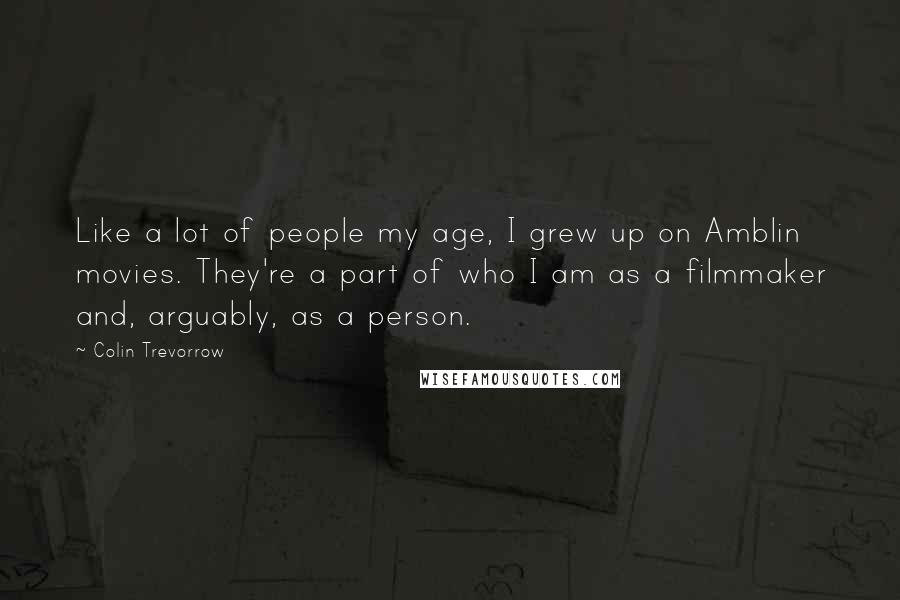 Colin Trevorrow Quotes: Like a lot of people my age, I grew up on Amblin movies. They're a part of who I am as a filmmaker and, arguably, as a person.