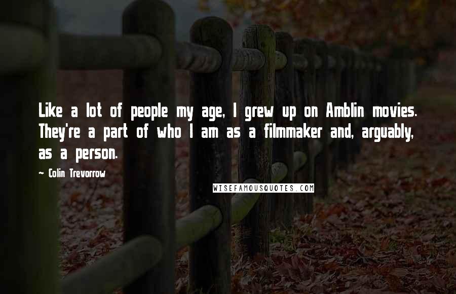 Colin Trevorrow Quotes: Like a lot of people my age, I grew up on Amblin movies. They're a part of who I am as a filmmaker and, arguably, as a person.