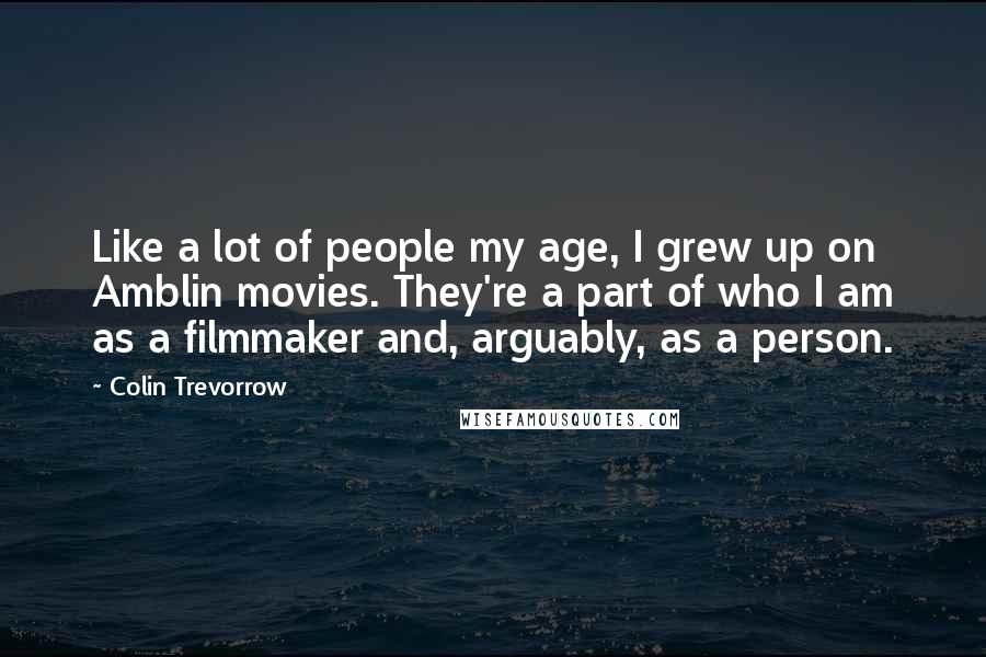 Colin Trevorrow Quotes: Like a lot of people my age, I grew up on Amblin movies. They're a part of who I am as a filmmaker and, arguably, as a person.