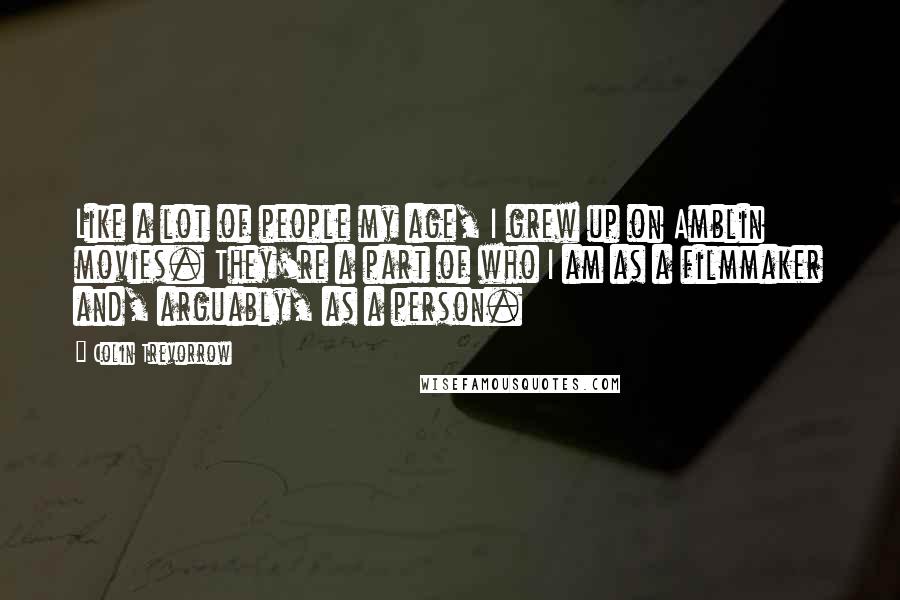 Colin Trevorrow Quotes: Like a lot of people my age, I grew up on Amblin movies. They're a part of who I am as a filmmaker and, arguably, as a person.