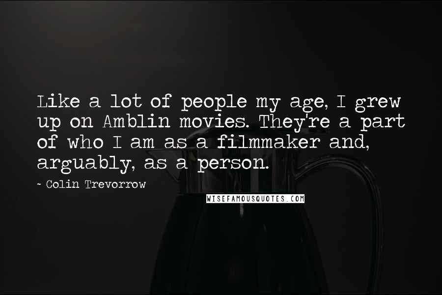 Colin Trevorrow Quotes: Like a lot of people my age, I grew up on Amblin movies. They're a part of who I am as a filmmaker and, arguably, as a person.