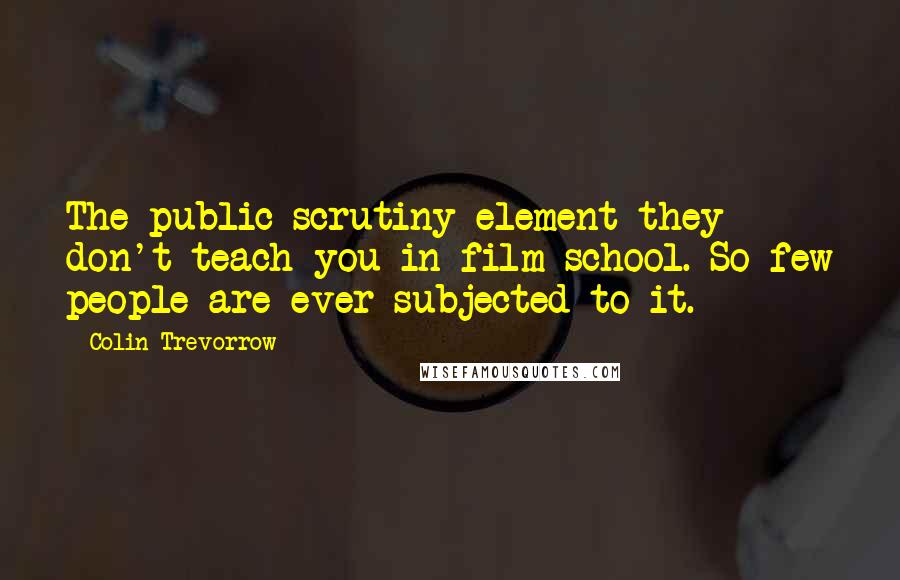 Colin Trevorrow Quotes: The public scrutiny element they don't teach you in film school. So few people are ever subjected to it.