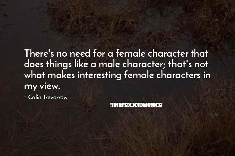 Colin Trevorrow Quotes: There's no need for a female character that does things like a male character; that's not what makes interesting female characters in my view.