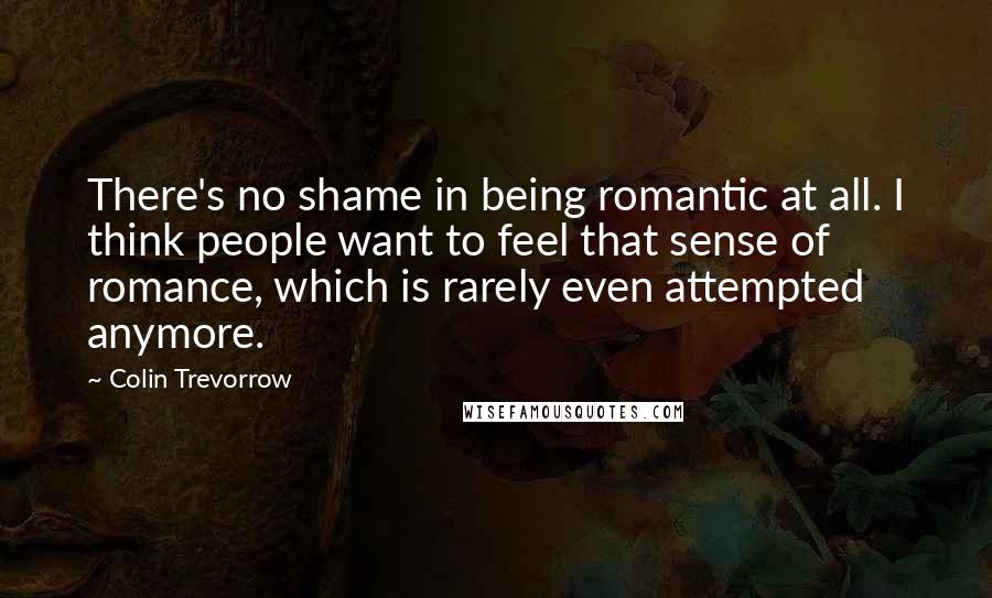 Colin Trevorrow Quotes: There's no shame in being romantic at all. I think people want to feel that sense of romance, which is rarely even attempted anymore.