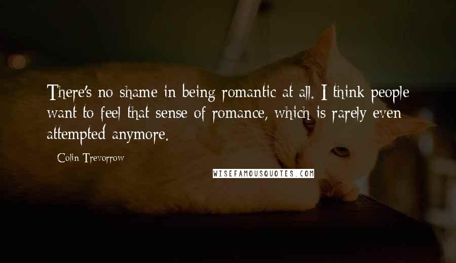 Colin Trevorrow Quotes: There's no shame in being romantic at all. I think people want to feel that sense of romance, which is rarely even attempted anymore.