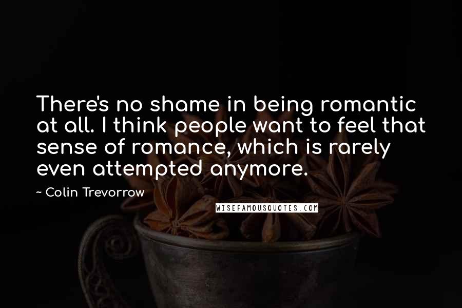 Colin Trevorrow Quotes: There's no shame in being romantic at all. I think people want to feel that sense of romance, which is rarely even attempted anymore.
