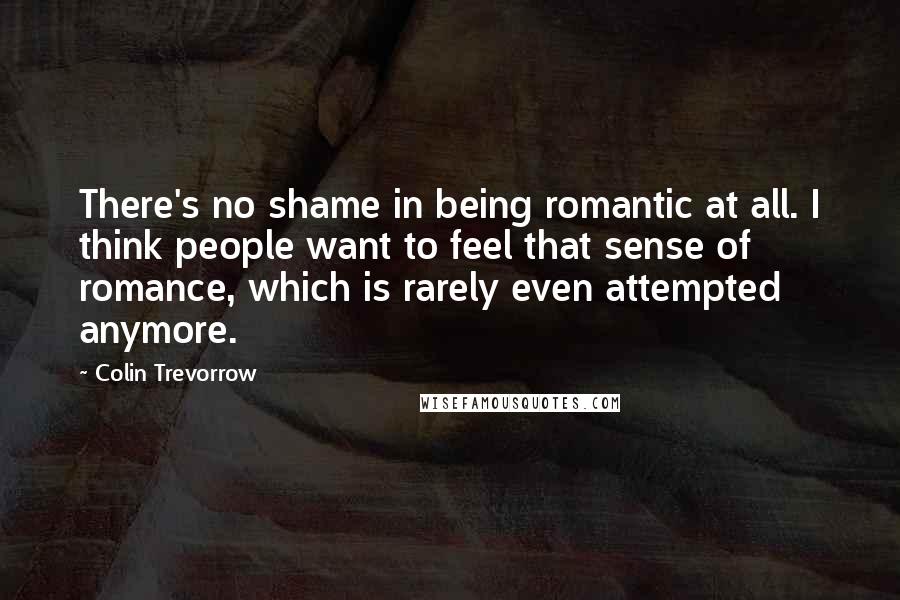 Colin Trevorrow Quotes: There's no shame in being romantic at all. I think people want to feel that sense of romance, which is rarely even attempted anymore.