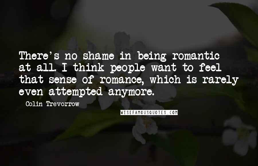 Colin Trevorrow Quotes: There's no shame in being romantic at all. I think people want to feel that sense of romance, which is rarely even attempted anymore.