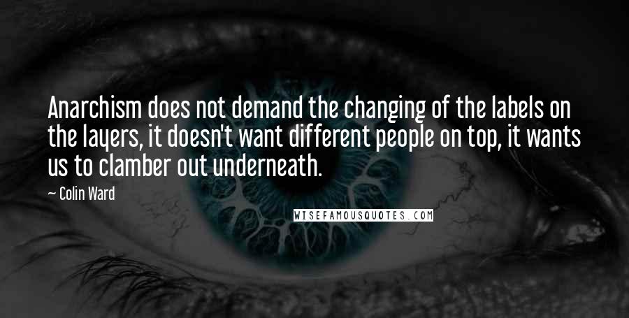 Colin Ward Quotes: Anarchism does not demand the changing of the labels on the layers, it doesn't want different people on top, it wants us to clamber out underneath.