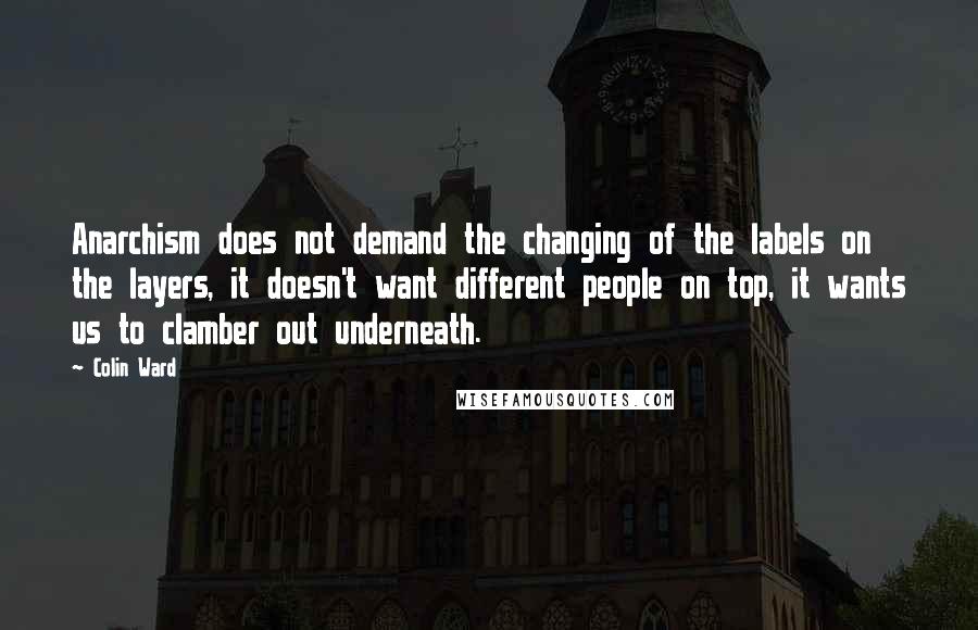 Colin Ward Quotes: Anarchism does not demand the changing of the labels on the layers, it doesn't want different people on top, it wants us to clamber out underneath.