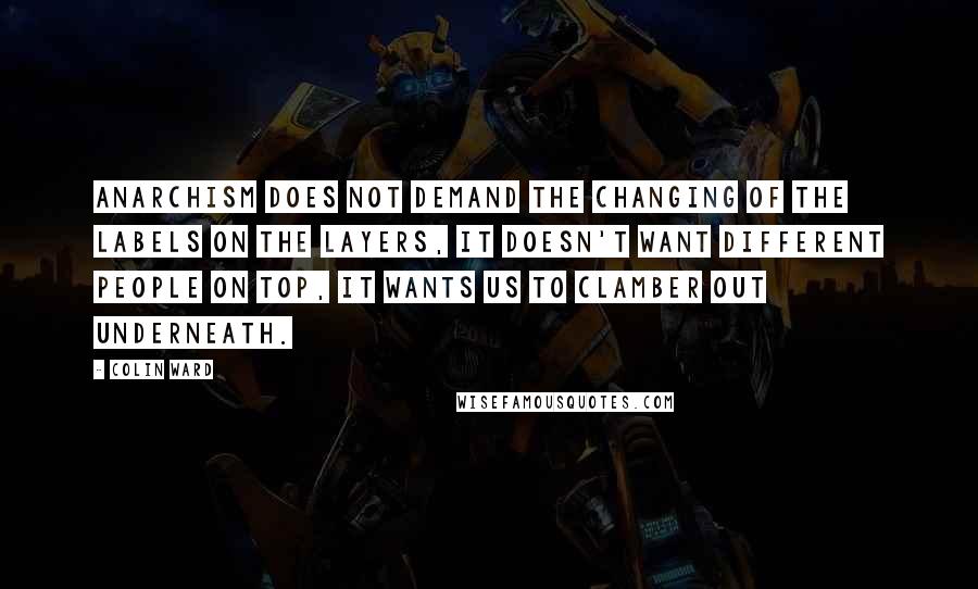 Colin Ward Quotes: Anarchism does not demand the changing of the labels on the layers, it doesn't want different people on top, it wants us to clamber out underneath.