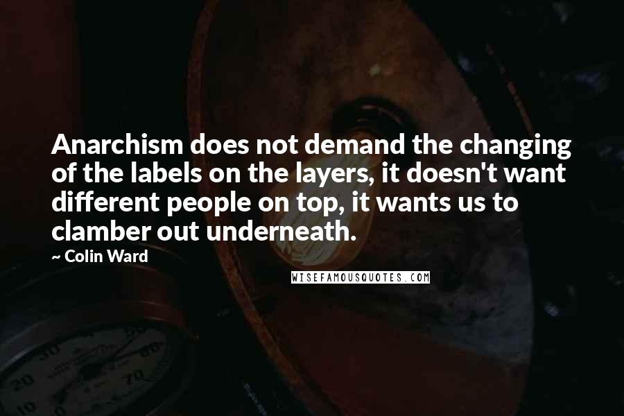 Colin Ward Quotes: Anarchism does not demand the changing of the labels on the layers, it doesn't want different people on top, it wants us to clamber out underneath.