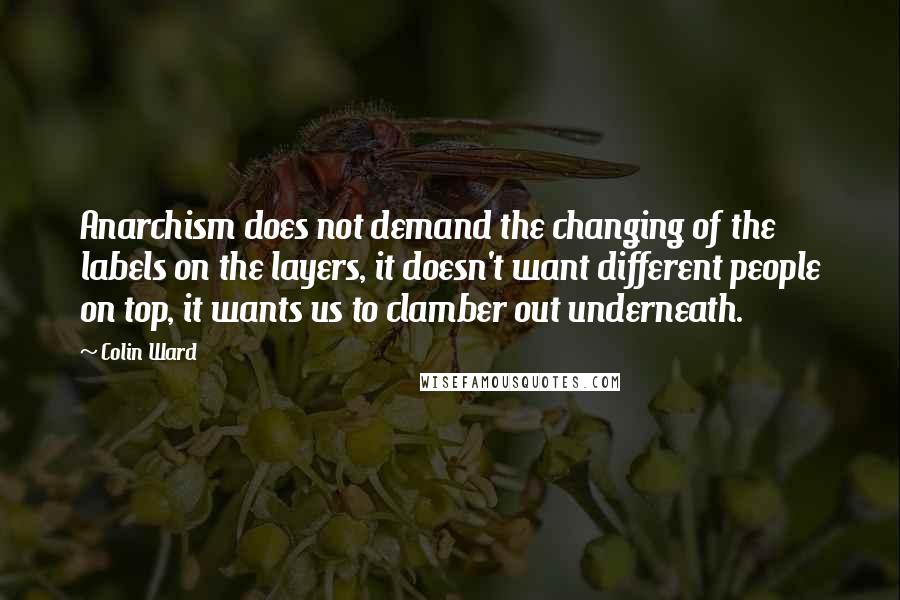 Colin Ward Quotes: Anarchism does not demand the changing of the labels on the layers, it doesn't want different people on top, it wants us to clamber out underneath.