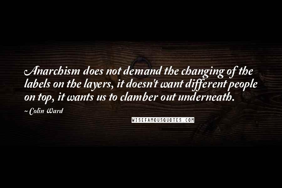 Colin Ward Quotes: Anarchism does not demand the changing of the labels on the layers, it doesn't want different people on top, it wants us to clamber out underneath.