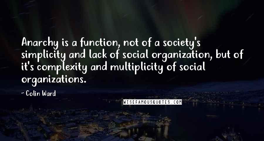 Colin Ward Quotes: Anarchy is a function, not of a society's simplicity and lack of social organization, but of it's complexity and multiplicity of social organizations.