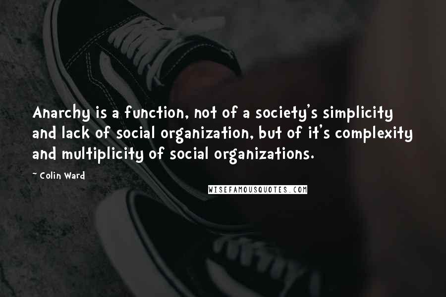 Colin Ward Quotes: Anarchy is a function, not of a society's simplicity and lack of social organization, but of it's complexity and multiplicity of social organizations.