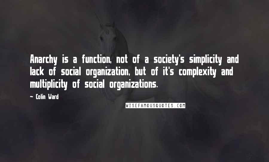 Colin Ward Quotes: Anarchy is a function, not of a society's simplicity and lack of social organization, but of it's complexity and multiplicity of social organizations.