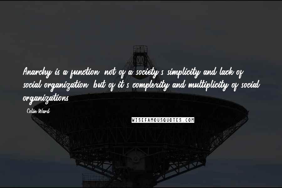 Colin Ward Quotes: Anarchy is a function, not of a society's simplicity and lack of social organization, but of it's complexity and multiplicity of social organizations.