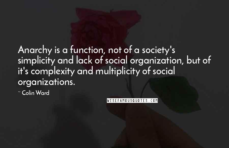 Colin Ward Quotes: Anarchy is a function, not of a society's simplicity and lack of social organization, but of it's complexity and multiplicity of social organizations.