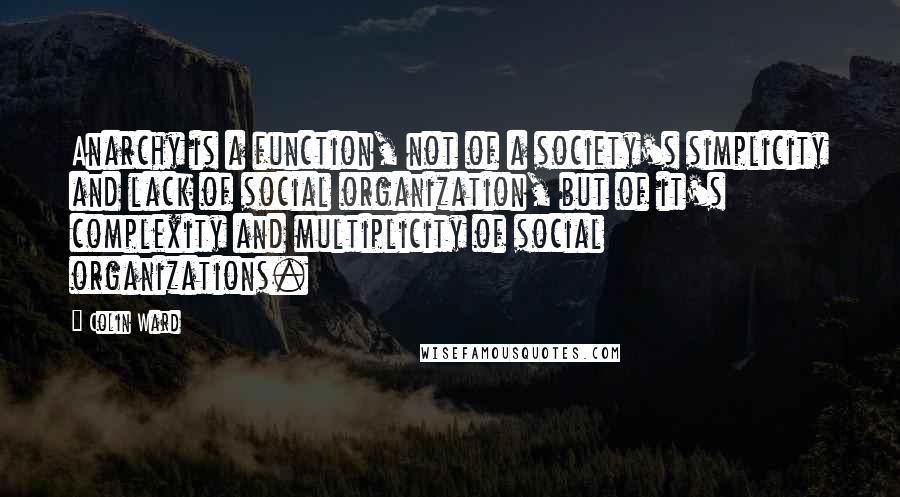 Colin Ward Quotes: Anarchy is a function, not of a society's simplicity and lack of social organization, but of it's complexity and multiplicity of social organizations.