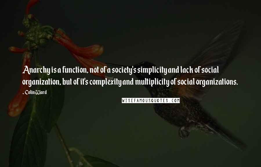 Colin Ward Quotes: Anarchy is a function, not of a society's simplicity and lack of social organization, but of it's complexity and multiplicity of social organizations.