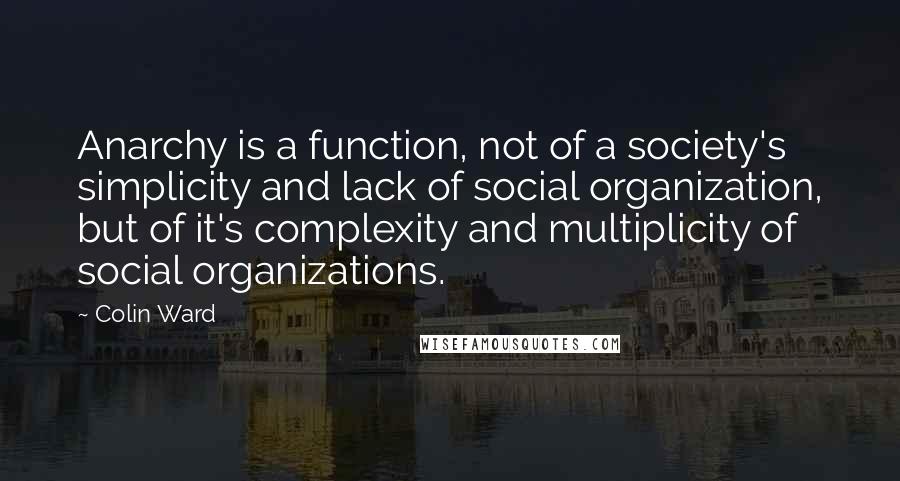 Colin Ward Quotes: Anarchy is a function, not of a society's simplicity and lack of social organization, but of it's complexity and multiplicity of social organizations.