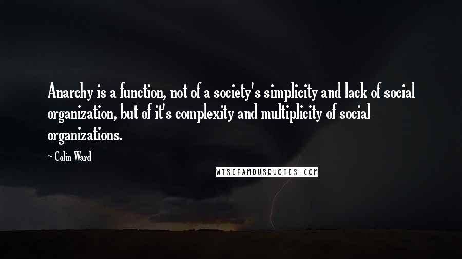 Colin Ward Quotes: Anarchy is a function, not of a society's simplicity and lack of social organization, but of it's complexity and multiplicity of social organizations.