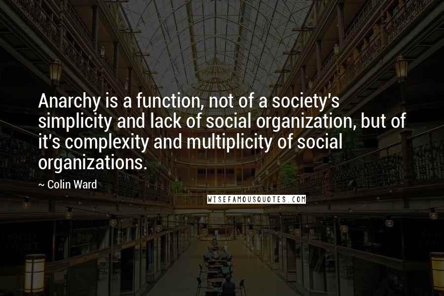 Colin Ward Quotes: Anarchy is a function, not of a society's simplicity and lack of social organization, but of it's complexity and multiplicity of social organizations.