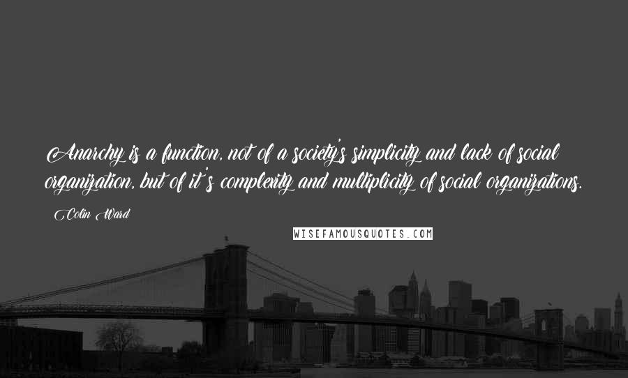 Colin Ward Quotes: Anarchy is a function, not of a society's simplicity and lack of social organization, but of it's complexity and multiplicity of social organizations.