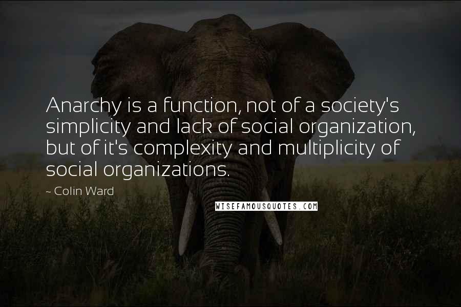 Colin Ward Quotes: Anarchy is a function, not of a society's simplicity and lack of social organization, but of it's complexity and multiplicity of social organizations.