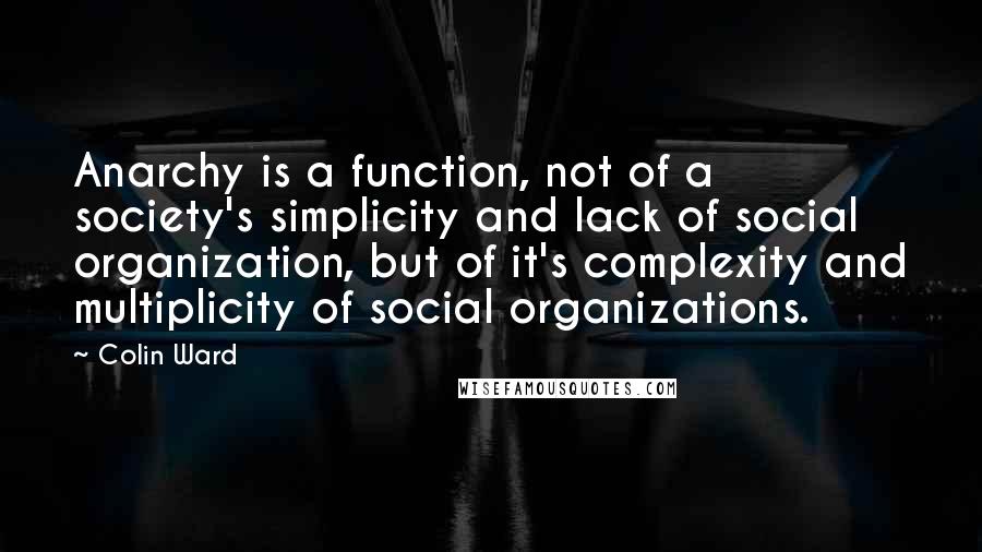 Colin Ward Quotes: Anarchy is a function, not of a society's simplicity and lack of social organization, but of it's complexity and multiplicity of social organizations.