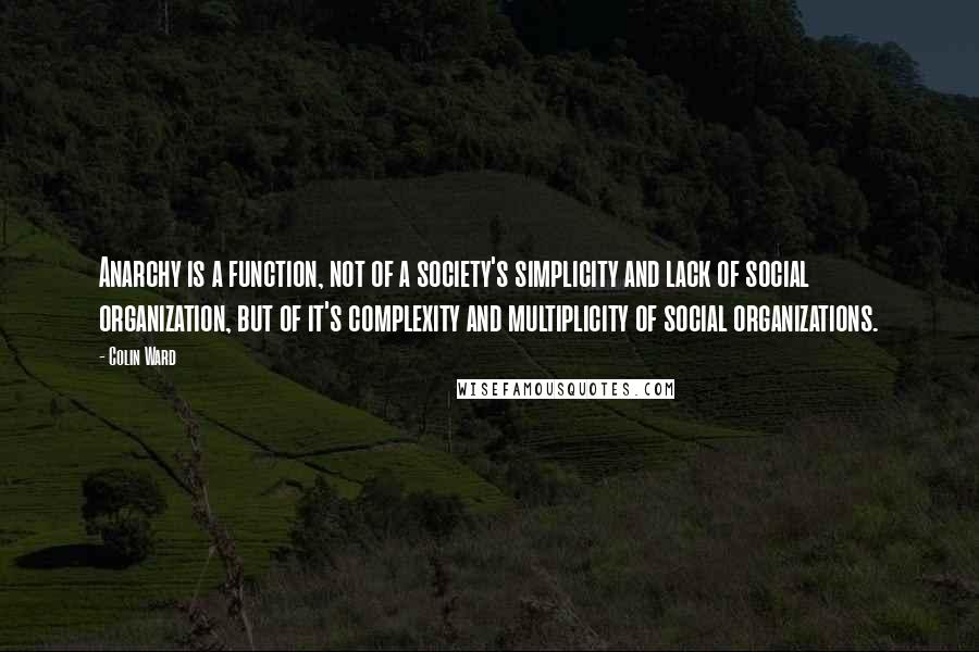 Colin Ward Quotes: Anarchy is a function, not of a society's simplicity and lack of social organization, but of it's complexity and multiplicity of social organizations.