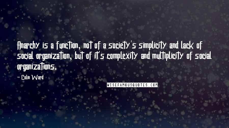 Colin Ward Quotes: Anarchy is a function, not of a society's simplicity and lack of social organization, but of it's complexity and multiplicity of social organizations.