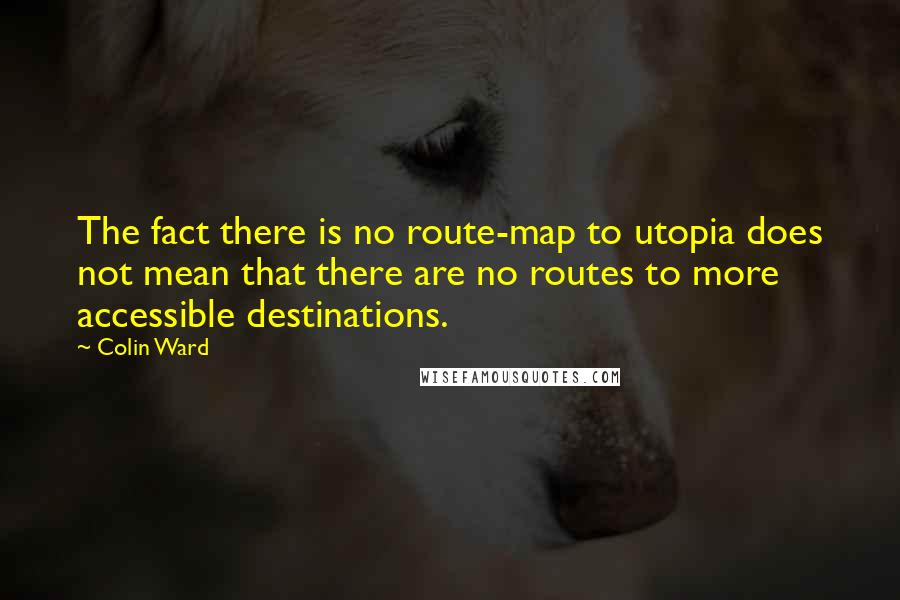 Colin Ward Quotes: The fact there is no route-map to utopia does not mean that there are no routes to more accessible destinations.