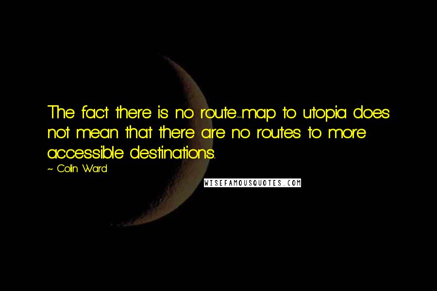 Colin Ward Quotes: The fact there is no route-map to utopia does not mean that there are no routes to more accessible destinations.