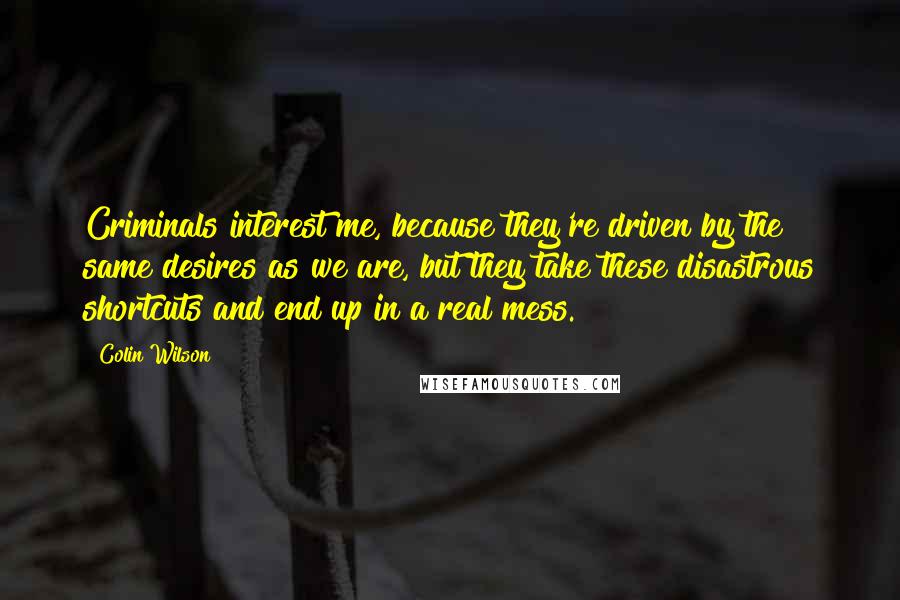 Colin Wilson Quotes: Criminals interest me, because they're driven by the same desires as we are, but they take these disastrous shortcuts and end up in a real mess.