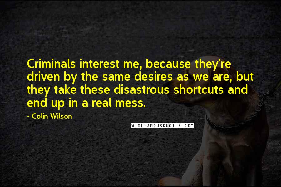 Colin Wilson Quotes: Criminals interest me, because they're driven by the same desires as we are, but they take these disastrous shortcuts and end up in a real mess.