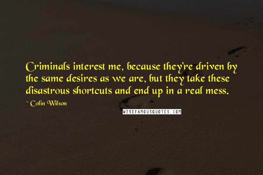 Colin Wilson Quotes: Criminals interest me, because they're driven by the same desires as we are, but they take these disastrous shortcuts and end up in a real mess.