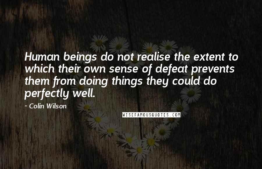 Colin Wilson Quotes: Human beings do not realise the extent to which their own sense of defeat prevents them from doing things they could do perfectly well.