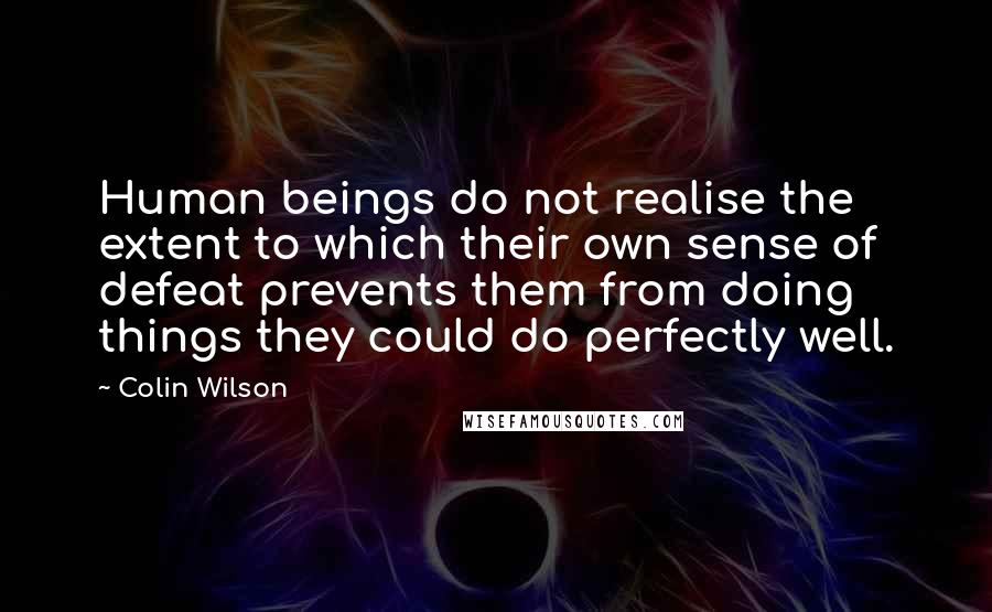 Colin Wilson Quotes: Human beings do not realise the extent to which their own sense of defeat prevents them from doing things they could do perfectly well.