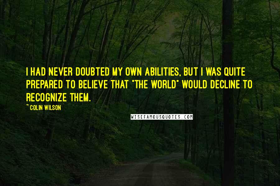 Colin Wilson Quotes: I had never doubted my own abilities, but I was quite prepared to believe that "the world" would decline to recognize them.